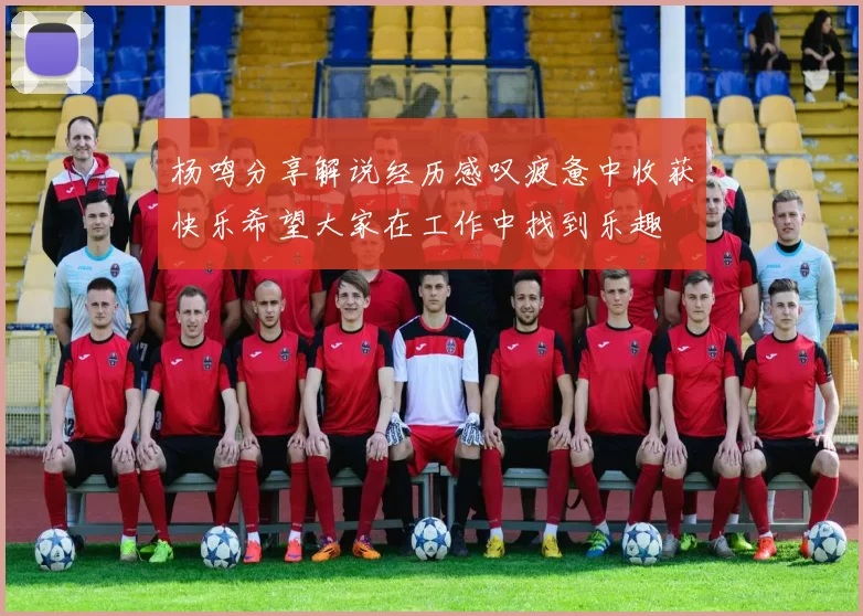杨鸣分享解说经历感叹疲惫中收获快乐希望大家在工作中找到乐趣
