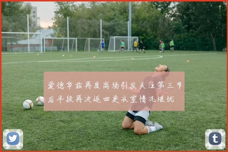 爱德华兹再度离场引发关注第三节后半段再次返回更衣室情况堪忧