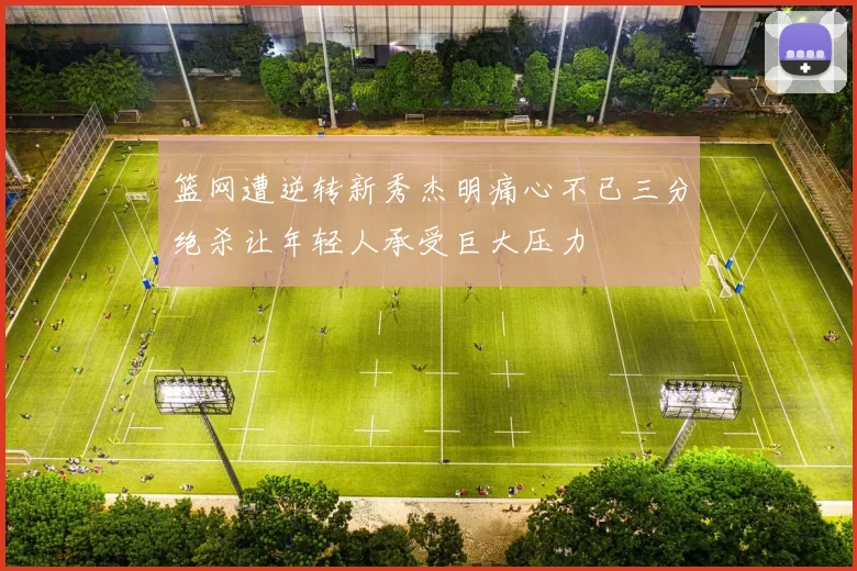 篮网遭逆转新秀杰明痛心不已三分绝杀让年轻人承受巨大压力