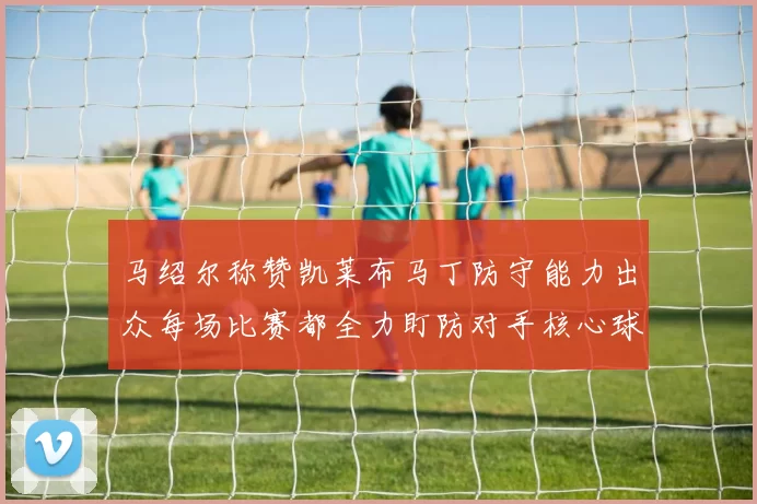 马绍尔称赞凯莱布马丁防守能力出众每场比赛都全力盯防对手核心球员