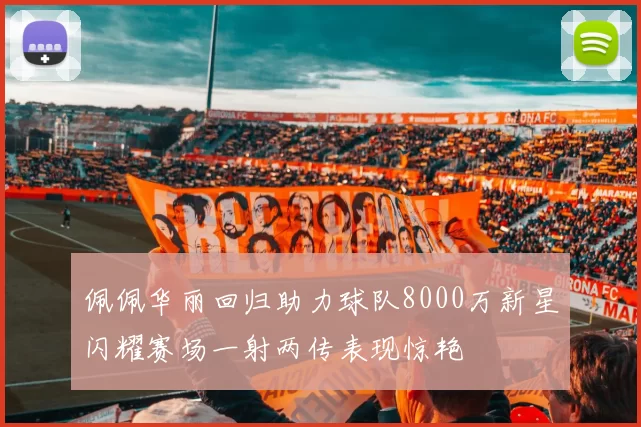 佩佩华丽回归助力球队8000万新星闪耀赛场一射两传表现惊艳