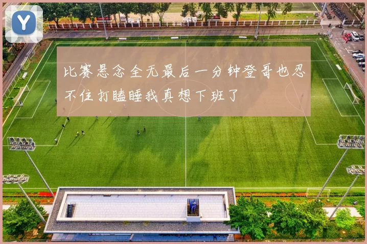 比赛悬念全无最后一分钟登哥也忍不住打瞌睡我真想下班了